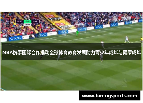 NBA携手国际合作推动全球体育教育发展助力青少年成长与健康成长