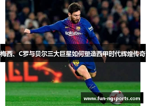 梅西、C罗与贝尔三大巨星如何塑造西甲时代辉煌传奇