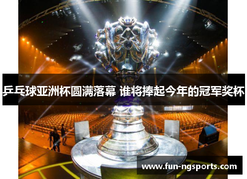 乒乓球亚洲杯圆满落幕 谁将捧起今年的冠军奖杯