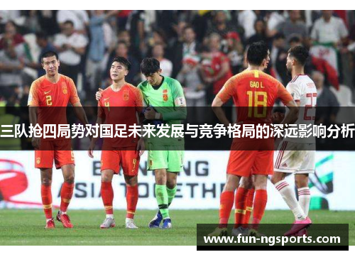 三队抢四局势对国足未来发展与竞争格局的深远影响分析