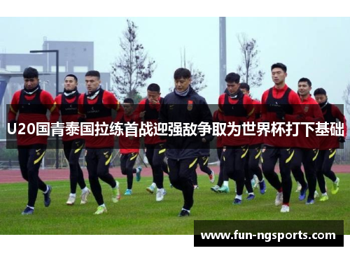 U20国青泰国拉练首战迎强敌争取为世界杯打下基础