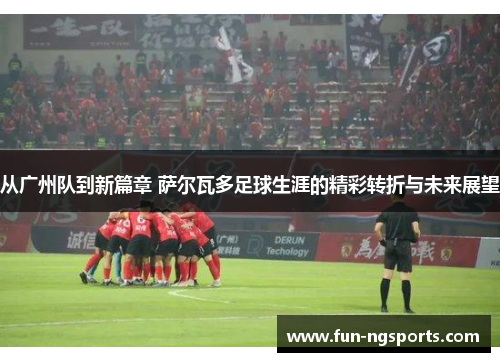 从广州队到新篇章 萨尔瓦多足球生涯的精彩转折与未来展望